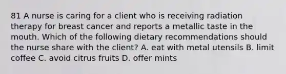 81 A nurse is caring for a client who is receiving radiation therapy for breast cancer and reports a metallic taste in the mouth. Which of the following dietary recommendations should the nurse share with the client? A. eat with metal utensils B. limit coffee C. avoid citrus fruits D. offer mints