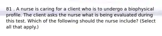 81 . A nurse is caring for a client who is to undergo a biophysical profile. The client asks the nurse what is being evaluated during this test. Which of the following should the nurse include? (Select all that apply.)