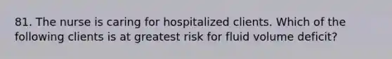 81. The nurse is caring for hospitalized clients. Which of the following clients is at greatest risk for fluid volume deficit?