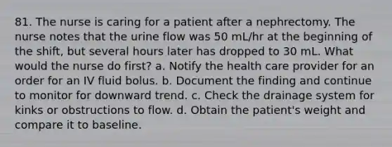 81. The nurse is caring for a patient after a nephrectomy. The nurse notes that the urine flow was 50 mL/hr at the beginning of the shift, but several hours later has dropped to 30 mL. What would the nurse do first? a. Notify the health care provider for an order for an IV fluid bolus. b. Document the finding and continue to monitor for downward trend. c. Check the drainage system for kinks or obstructions to flow. d. Obtain the patient's weight and compare it to baseline.