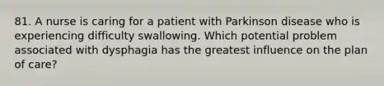 81. A nurse is caring for a patient with Parkinson disease who is experiencing difficulty swallowing. Which potential problem associated with dysphagia has the greatest influence on the plan of care?