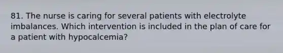 81. The nurse is caring for several patients with electrolyte imbalances. Which intervention is included in the plan of care for a patient with hypocalcemia?