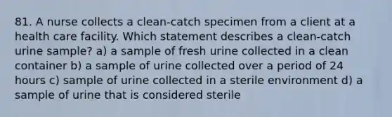 81. A nurse collects a clean-catch specimen from a client at a health care facility. Which statement describes a clean-catch urine sample? a) a sample of fresh urine collected in a clean container b) a sample of urine collected over a period of 24 hours c) sample of urine collected in a sterile environment d) a sample of urine that is considered sterile