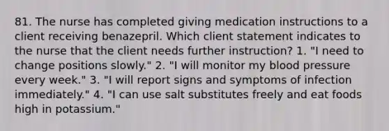 81. The nurse has completed giving medication instructions to a client receiving benazepril. Which client statement indicates to the nurse that the client needs further instruction? 1. "I need to change positions slowly." 2. "I will monitor my blood pressure every week." 3. "I will report signs and symptoms of infection immediately." 4. "I can use salt substitutes freely and eat foods high in potassium."