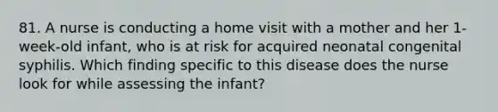 81. A nurse is conducting a home visit with a mother and her 1-week-old infant, who is at risk for acquired neonatal congenital syphilis. Which finding specific to this disease does the nurse look for while assessing the infant?