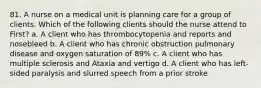 81. A nurse on a medical unit is planning care for a group of clients. Which of the following clients should the nurse attend to First? a. A client who has thrombocytopenia and reports and nosebleed b. A client who has chronic obstruction pulmonary disease and oxygen saturation of 89% c. A client who has multiple sclerosis and Ataxia and vertigo d. A client who has left-sided paralysis and slurred speech from a prior stroke