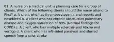 81. A nurse on a medical unit is planning care for a group of clients. Which of the following clients should the nurse attend to First? a. A client who has thrombocytopenia and reports and nosebleed b. A client who has chronic obstruction pulmonary disease and oxygen saturation of 89% (Normal findings for COPD) c. A client who has multiple sclerosis and Ataxia and vertigo d. A client who has left-sided paralysis and slurred speech from a prior stroke