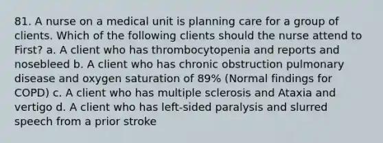 81. A nurse on a medical unit is planning care for a group of clients. Which of the following clients should the nurse attend to First? a. A client who has thrombocytopenia and reports and nosebleed b. A client who has chronic obstruction pulmonary disease and oxygen saturation of 89% (Normal findings for COPD) c. A client who has multiple sclerosis and Ataxia and vertigo d. A client who has left-sided paralysis and slurred speech from a prior stroke