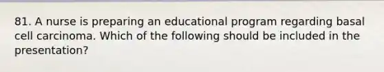 81. A nurse is preparing an educational program regarding basal cell carcinoma. Which of the following should be included in the presentation?