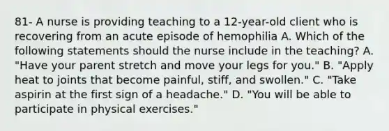 81- A nurse is providing teaching to a 12-year-old client who is recovering from an acute episode of hemophilia A. Which of the following statements should the nurse include in the teaching? A. "Have your parent stretch and move your legs for you." B. "Apply heat to joints that become painful, stiff, and swollen." C. "Take aspirin at the first sign of a headache." D. "You will be able to participate in physical exercises."