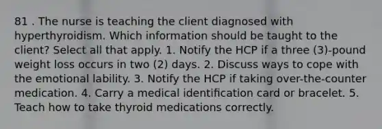 81 . The nurse is teaching the client diagnosed with hyperthyroidism. Which information should be taught to the client? Select all that apply. 1. Notify the HCP if a three (3)-pound weight loss occurs in two (2) days. 2. Discuss ways to cope with the emotional lability. 3. Notify the HCP if taking over-the-counter medication. 4. Carry a medical identiﬁcation card or bracelet. 5. Teach how to take thyroid medications correctly.