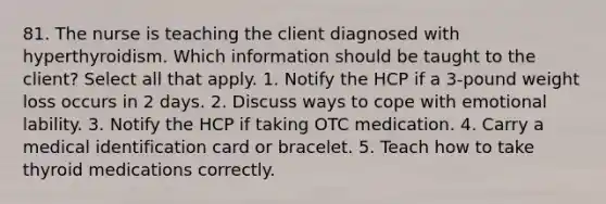 81. The nurse is teaching the client diagnosed with hyperthyroidism. Which information should be taught to the client? Select all that apply. 1. Notify the HCP if a 3-pound weight loss occurs in 2 days. 2. Discuss ways to cope with emotional lability. 3. Notify the HCP if taking OTC medication. 4. Carry a medical identification card or bracelet. 5. Teach how to take thyroid medications correctly.