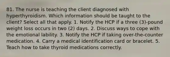 81. The nurse is teaching the client diagnosed with hyperthyroidism. Which information should be taught to the client? Select all that apply. 1. Notify the HCP if a three (3)-pound weight loss occurs in two (2) days. 2. Discuss ways to cope with the emotional lability. 3. Notify the HCP if taking over-the-counter medication. 4. Carry a medical identification card or bracelet. 5. Teach how to take thyroid medications correctly.