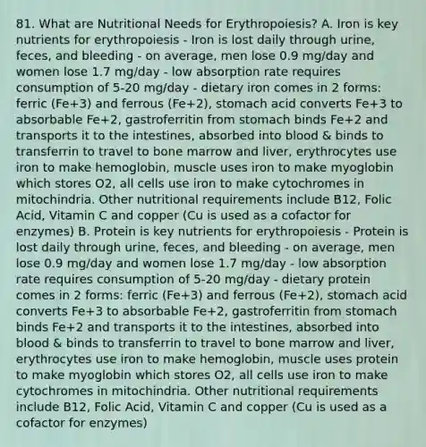 81. What are Nutritional Needs for Erythropoiesis? A. Iron is key nutrients for erythropoiesis - Iron is lost daily through urine, feces, and bleeding - on average, men lose 0.9 mg/day and women lose 1.7 mg/day - low absorption rate requires consumption of 5-20 mg/day - dietary iron comes in 2 forms: ferric (Fe+3) and ferrous (Fe+2), stomach acid converts Fe+3 to absorbable Fe+2, gastroferritin from stomach binds Fe+2 and transports it to the intestines, absorbed into blood & binds to transferrin to travel to bone marrow and liver, erythrocytes use iron to make hemoglobin, muscle uses iron to make myoglobin which stores O2, all cells use iron to make cytochromes in mitochindria. Other nutritional requirements include B12, Folic Acid, Vitamin C and copper (Cu is used as a cofactor for enzymes) B. Protein is key nutrients for erythropoiesis - Protein is lost daily through urine, feces, and bleeding - on average, men lose 0.9 mg/day and women lose 1.7 mg/day - low absorption rate requires consumption of 5-20 mg/day - dietary protein comes in 2 forms: ferric (Fe+3) and ferrous (Fe+2), stomach acid converts Fe+3 to absorbable Fe+2, gastroferritin from stomach binds Fe+2 and transports it to the intestines, absorbed into blood & binds to transferrin to travel to bone marrow and liver, erythrocytes use iron to make hemoglobin, muscle uses protein to make myoglobin which stores O2, all cells use iron to make cytochromes in mitochindria. Other nutritional requirements include B12, Folic Acid, Vitamin C and copper (Cu is used as a cofactor for enzymes)