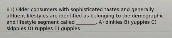 81) Older consumers with sophisticated tastes and generally affluent lifestyles are identified as belonging to the demographic and lifestyle segment called ________. A) dinkies B) yuppies C) skippies D) ruppies E) guppies