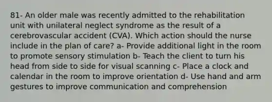 81- An older male was recently admitted to the rehabilitation unit with unilateral neglect syndrome as the result of a cerebrovascular accident (CVA). Which action should the nurse include in the plan of care? a- Provide additional light in the room to promote sensory stimulation b- Teach the client to turn his head from side to side for visual scanning c- Place a clock and calendar in the room to improve orientation d- Use hand and arm gestures to improve communication and comprehension