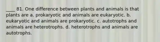 ____ 81. One difference between plants and animals is that plants are a. prokaryotic and animals are eukaryotic. b. eukaryotic and animals are prokaryotic. c. autotrophs and animals are heterotrophs. d. heterotrophs and animals are autotrophs.