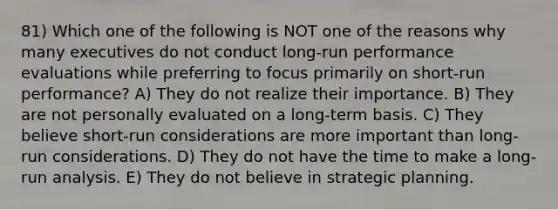 81) Which one of the following is NOT one of the reasons why many executives do not conduct long-run performance evaluations while preferring to focus primarily on short-run performance? A) They do not realize their importance. B) They are not personally evaluated on a long-term basis. C) They believe short-run considerations are more important than long-run considerations. D) They do not have the time to make a long-run analysis. E) They do not believe in strategic planning.