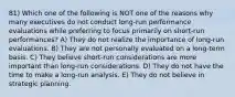 81) Which one of the following is NOT one of the reasons why many executives do not conduct long-run performance evaluations while preferring to focus primarily on short-run performances? A) They do not realize the importance of long-run evaluations. B) They are not personally evaluated on a long-term basis. C) They believe short-run considerations are more important than long-run considerations. D) They do not have the time to make a long-run analysis. E) They do not believe in strategic planning.