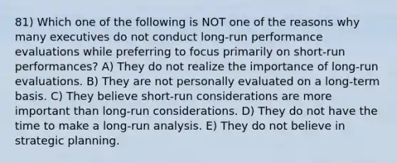 81) Which one of the following is NOT one of the reasons why many executives do not conduct long-run performance evaluations while preferring to focus primarily on short-run performances? A) They do not realize the importance of long-run evaluations. B) They are not personally evaluated on a long-term basis. C) They believe short-run considerations are more important than long-run considerations. D) They do not have the time to make a long-run analysis. E) They do not believe in strategic planning.