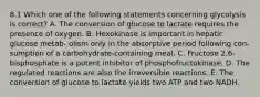 8.1 Which one of the following statements concerning glycolysis is correct? A. The conversion of glucose to lactate requires the presence of oxygen. B. Hexokinase is important in hepatic glucose metab- olism only in the absorptive period following con- sumption of a carbohydrate-containing meal. C. Fructose 2,6-bisphosphate is a potent inhibitor of phosphofructokinase. D. The regulated reactions are also the irreversible reactions. E. The conversion of glucose to lactate yields two ATP and two NADH.