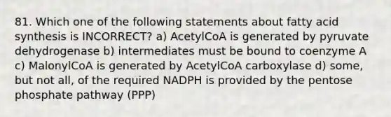 81. Which one of the following statements about fatty acid synthesis is INCORRECT? a) AcetylCoA is generated by pyruvate dehydrogenase b) intermediates must be bound to coenzyme A c) MalonylCoA is generated by AcetylCoA carboxylase d) some, but not all, of the required NADPH is provided by the pentose phosphate pathway (PPP)