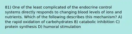 81) One of the least complicated of the endocrine control systems directly responds to changing blood levels of ions and nutrients. Which of the following describes this mechanism? A) the rapid oxidation of carbohydrates B) catabolic inhibition C) protein synthesis D) humoral stimulation