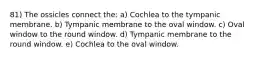 81) The ossicles connect the: a) Cochlea to the tympanic membrane. b) Tympanic membrane to the oval window. c) Oval window to the round window. d) Tympanic membrane to the round window. e) Cochlea to the oval window.