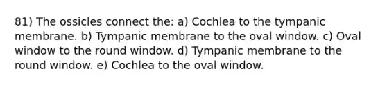 81) The ossicles connect the: a) Cochlea to the tympanic membrane. b) Tympanic membrane to the oval window. c) Oval window to the round window. d) Tympanic membrane to the round window. e) Cochlea to the oval window.