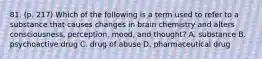 81. (p. 217) Which of the following is a term used to refer to a substance that causes changes in brain chemistry and alters consciousness, perception, mood, and thought? A. substance B. psychoactive drug C. drug of abuse D. pharmaceutical drug