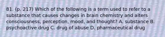 81. (p. 217) Which of the following is a term used to refer to a substance that causes changes in brain chemistry and alters consciousness, perception, mood, and thought? A. substance B. psychoactive drug C. drug of abuse D. pharmaceutical drug