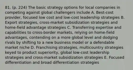 81. (p. 224) The basic strategy options for local companies in competing against global challengers include A. Best-cost provider, focused low cost and low-cost leadership strategies B. Export strategies, cross-market subsidization strategies and home-field advantage strategies C. Transferring expertise and capabilities to cross-border markets, relying on home-field advantages, contending on a more global level and dodging rivals by shifting to a new business model or a defendable market niche D. Franchising strategies, multicountry strategies keyed to product superiority, global low-cost leadership strategies and cross-market subsidization strategies E. Focused differentiation and broad differentiation strategies