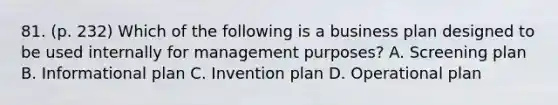 81. (p. 232) Which of the following is a business plan designed to be used internally for management purposes? A. Screening plan B. Informational plan C. Invention plan D. Operational plan