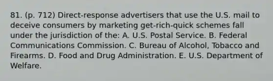 81. (p. 712) Direct-response advertisers that use the U.S. mail to deceive consumers by marketing get-rich-quick schemes fall under the jurisdiction of the: A. U.S. Postal Service. B. Federal Communications Commission. C. Bureau of Alcohol, Tobacco and Firearms. D. Food and Drug Administration. E. U.S. Department of Welfare.