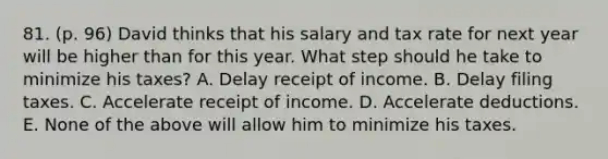 81. (p. 96) David thinks that his salary and tax rate for next year will be higher than for this year. What step should he take to minimize his taxes? A. Delay receipt of income. B. Delay filing taxes. C. Accelerate receipt of income. D. Accelerate deductions. E. None of the above will allow him to minimize his taxes.