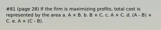 #81 (page 28) If the firm is maximizing profits, total cost is represented by the area a. A × B. b. B × C. c. A × C. d. (A - B) × C. e. A × (C - Β).