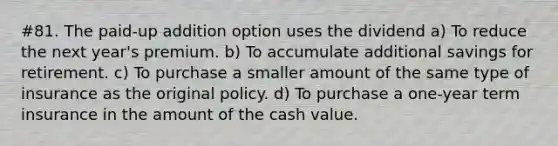 #81. The paid-up addition option uses the dividend a) To reduce the next year's premium. b) To accumulate additional savings for retirement. c) To purchase a smaller amount of the same type of insurance as the original policy. d) To purchase a one-year term insurance in the amount of the cash value.