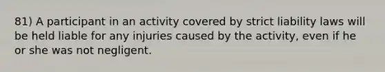 81) A participant in an activity covered by strict liability laws will be held liable for any injuries caused by the activity, even if he or she was not negligent.