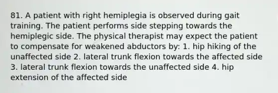 81. A patient with right hemiplegia is observed during gait training. The patient performs side stepping towards the hemiplegic side. The physical therapist may expect the patient to compensate for weakened abductors by: 1. hip hiking of the unaffected side 2. lateral trunk flexion towards the affected side 3. lateral trunk flexion towards the unaffected side 4. hip extension of the affected side