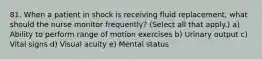 81. When a patient in shock is receiving fluid replacement, what should the nurse monitor frequently? (Select all that apply.) a) Ability to perform range of motion exercises b) Urinary output c) Vital signs d) Visual acuity e) Mental status