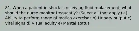 81. When a patient in shock is receiving fluid replacement, what should the nurse monitor frequently? (Select all that apply.) a) Ability to perform range of motion exercises b) Urinary output c) Vital signs d) Visual acuity e) Mental status