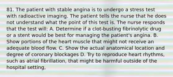 81. The patient with stable angina is to undergo a stress test with radioactive imaging. The patient tells the nurse that he does not understand what the point of this test is. The nurse responds that the test will: A. Determine if a clot-busting fibrinolytic drug or a stent would be best for managing the patient's angina. B. Show portions of the heart muscle that might not receive an adequate blood flow. C. Show the actual anatomical location and degree of coronary blockages D. Try to reproduce heart rhythms, such as atrial fibrillation, that might be harmful outside of the hospital setting,