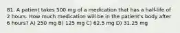 81. A patient takes 500 mg of a medication that has a half-life of 2 hours. How much medication will be in the patient's body after 6 hours? A) 250 mg B) 125 mg C) 62.5 mg D) 31.25 mg