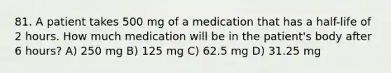 81. A patient takes 500 mg of a medication that has a half-life of 2 hours. How much medication will be in the patient's body after 6 hours? A) 250 mg B) 125 mg C) 62.5 mg D) 31.25 mg