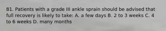 81. Patients with a grade III ankle sprain should be advised that full recovery is likely to take: A. a few days B. 2 to 3 weeks C. 4 to 6 weeks D. many months