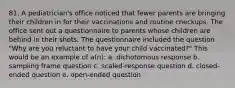 81. A pediatrician's office noticed that fewer parents are bringing their children in for their vaccinations and routine checkups. The office sent out a questionnaire to parents whose children are behind in their shots. The questionnaire included the question "Why are you reluctant to have your child vaccinated?" This would be an example of a(n): a. dichotomous response b. sampling frame question c. scaled-response question d. closed-ended question e. open-ended question