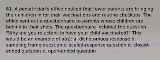 81. A pediatrician's office noticed that fewer parents are bringing their children in for their vaccinations and routine checkups. The office sent out a questionnaire to parents whose children are behind in their shots. The questionnaire included the question "Why are you reluctant to have your child vaccinated?" This would be an example of a(n): a. dichotomous response b. sampling frame question c. scaled-response question d. closed-ended question e. open-ended question