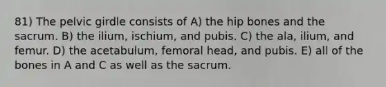 81) The <a href='https://www.questionai.com/knowledge/k9xWFjlOIm-pelvic-girdle' class='anchor-knowledge'>pelvic girdle</a> consists of A) the hip bones and the sacrum. B) the ilium, ischium, and pubis. C) the ala, ilium, and femur. D) the acetabulum, femoral head, and pubis. E) all of the bones in A and C as well as the sacrum.