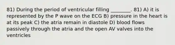 81) During the period of ventricular filling ________. 81) A) it is represented by the P wave on the ECG B) pressure in the heart is at its peak C) the atria remain in diastole D) blood flows passively through the atria and the open AV valves into the ventricles