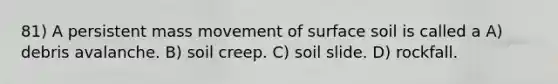 81) A persistent mass movement of surface soil is called a A) debris avalanche. B) soil creep. C) soil slide. D) rockfall.